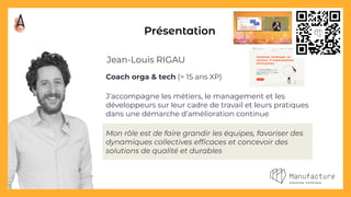 Coach orga & tech (> 15 ans XP)
J’accompagne les métiers, le management et les
développeurs sur leur cadre de travail et leurs pratiques
dans une démarche d’amélioration continue
Mon rôle est de faire grandir les équipes, favoriser des
dynamiques collectives efﬁcaces et concevoir des
solutions de qualité et durables
Présentation
Jean-Louis RIGAU
 