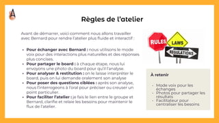 À retenir
• Mode voix pour les
échanges
• Photos pour partager les
résultats
• Facilitateur pour
centraliser les besoins
Règles de l’atelier
Avant de démarrer, voici comment nous allons travailler
avec Bernard pour rendre l’atelier plus ﬂuide et interactif :
• Pour échanger avec Bernard : nous utilisons le mode
voix pour des interactions plus naturelles et des réponses
plus concises.
• Pour partager le board : à chaque étape, nous lui
envoyons une photo du board pour qu’il l’analyse.
• Pour analyser & restitution : on le laisse interpréter le
board, puis on lui demande oralement son analyse
• Pour poser des questions ciblées : après son analyse,
nous l’interrogeons à l’oral pour préciser ou creuser un
point particulier.
• Pour faciliter l’atelier : je fais le lien entre le groupe et
Bernard, clariﬁe et relaie les besoins pour maintenir le
ﬂux de l’atelier.
 