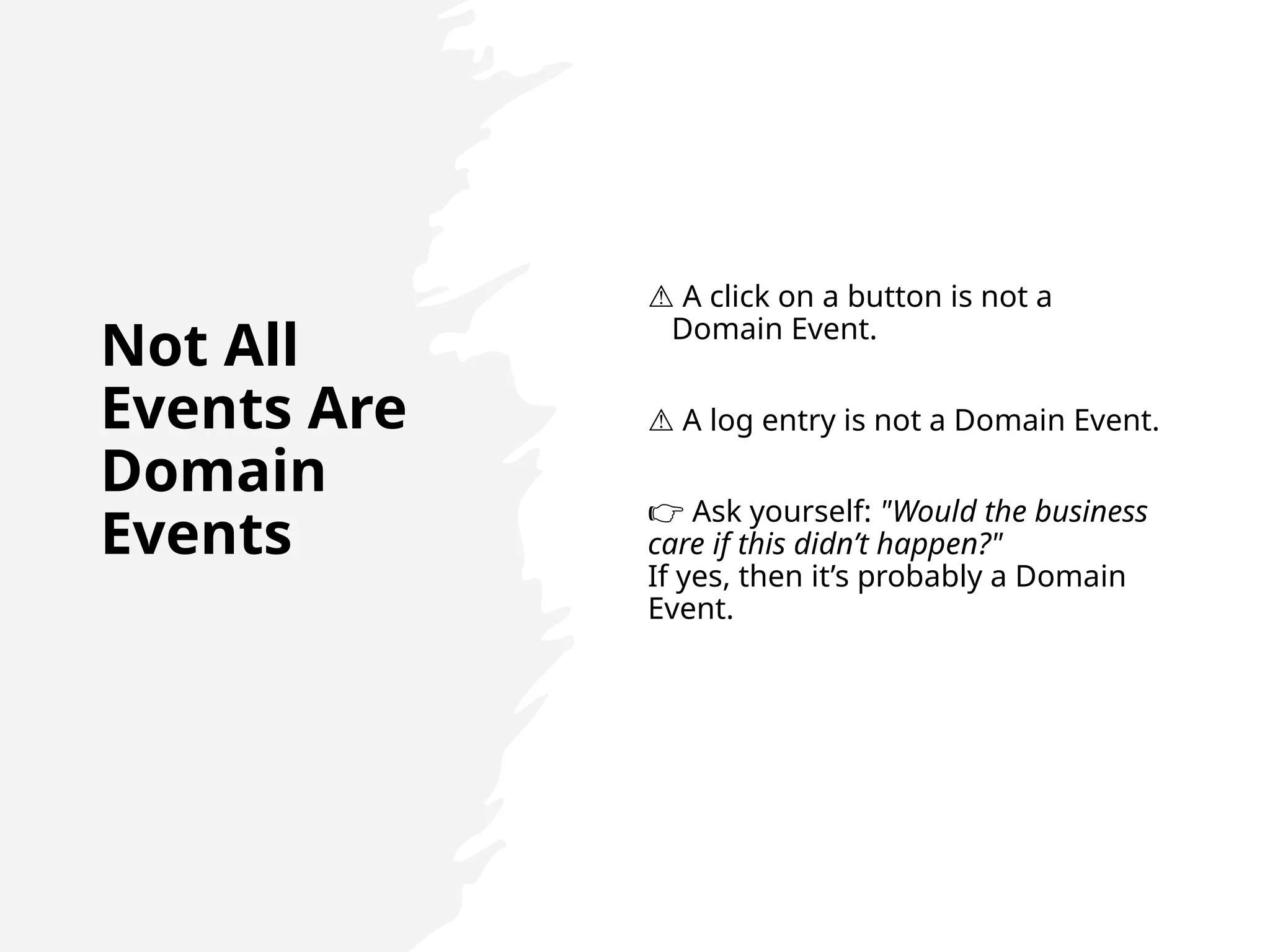 Not All
Events Are
Domain
Events
⚠️A click on a button is not a
Domain Event.
⚠️A log entry is not a Domain Event.
👉 Ask yourself: "Would the business
care if this didn’t happen?"
If yes, then it’s probably a Domain
Event.
 