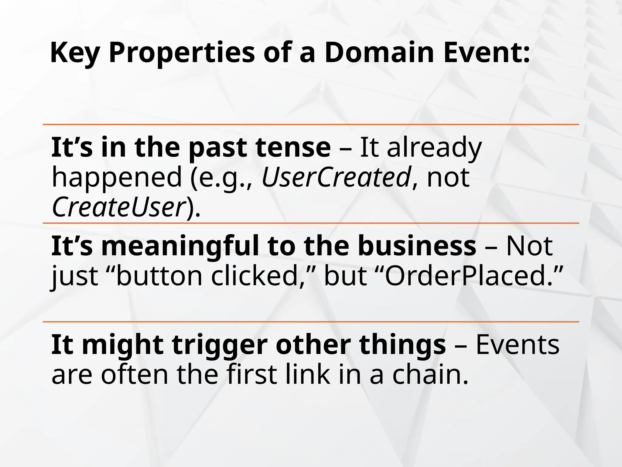 Key Properties of a Domain Event:
It’s in the past tense – It already
happened (e.g., UserCreated, not
CreateUser).
It’s meaningful to the business – Not
just “button clicked,” but “OrderPlaced.”
It might trigger other things – Events
are often the first link in a chain.
 