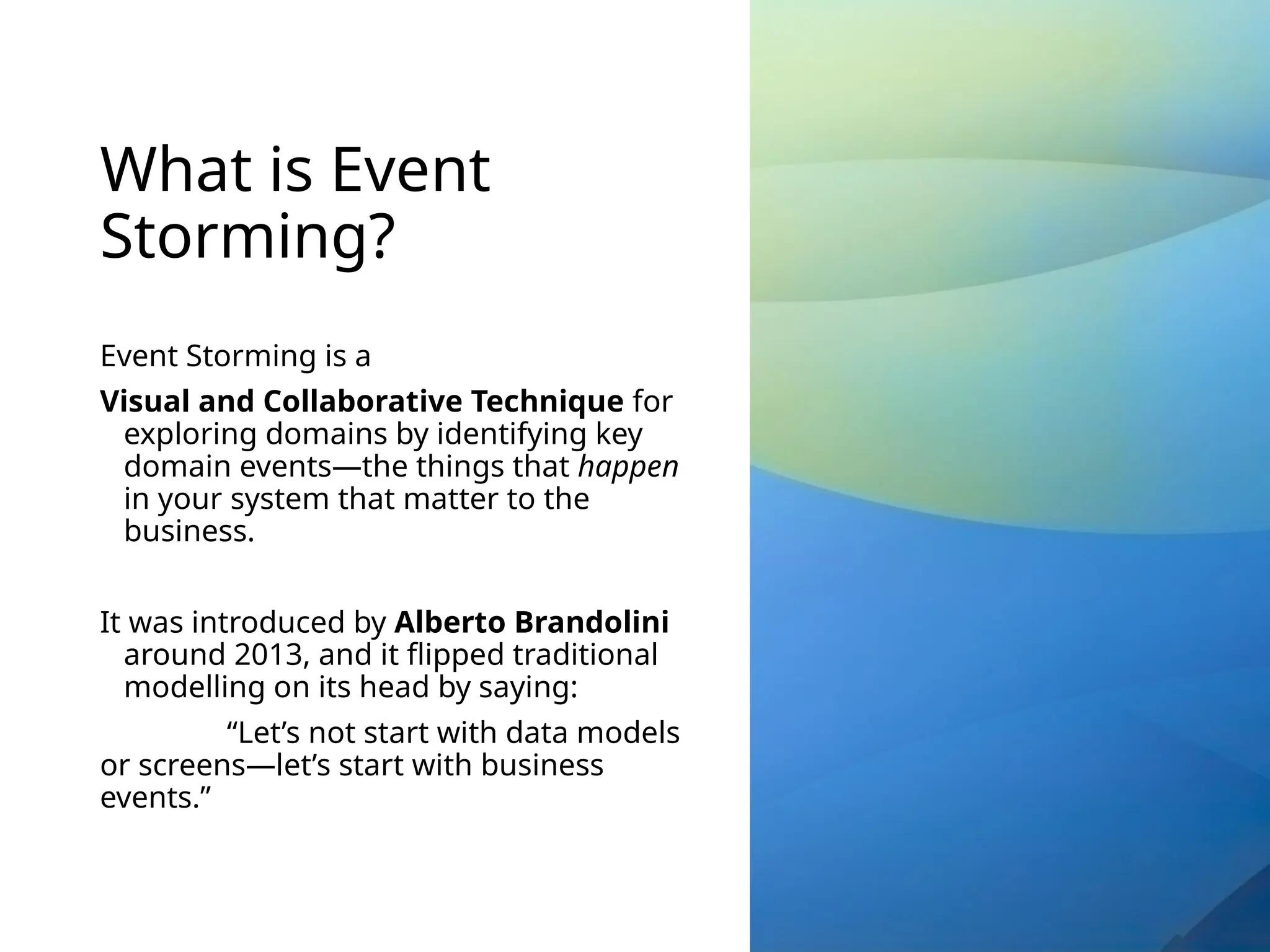 What is Event
Storming?
Event Storming is a
Visual and Collaborative Technique for
exploring domains by identifying key
domain events—the things that happen
in your system that matter to the
business.
It was introduced by Alberto Brandolini
around 2013, and it flipped traditional
modelling on its head by saying:
“Let’s not start with data models
or screens—let’s start with business
events.”
 