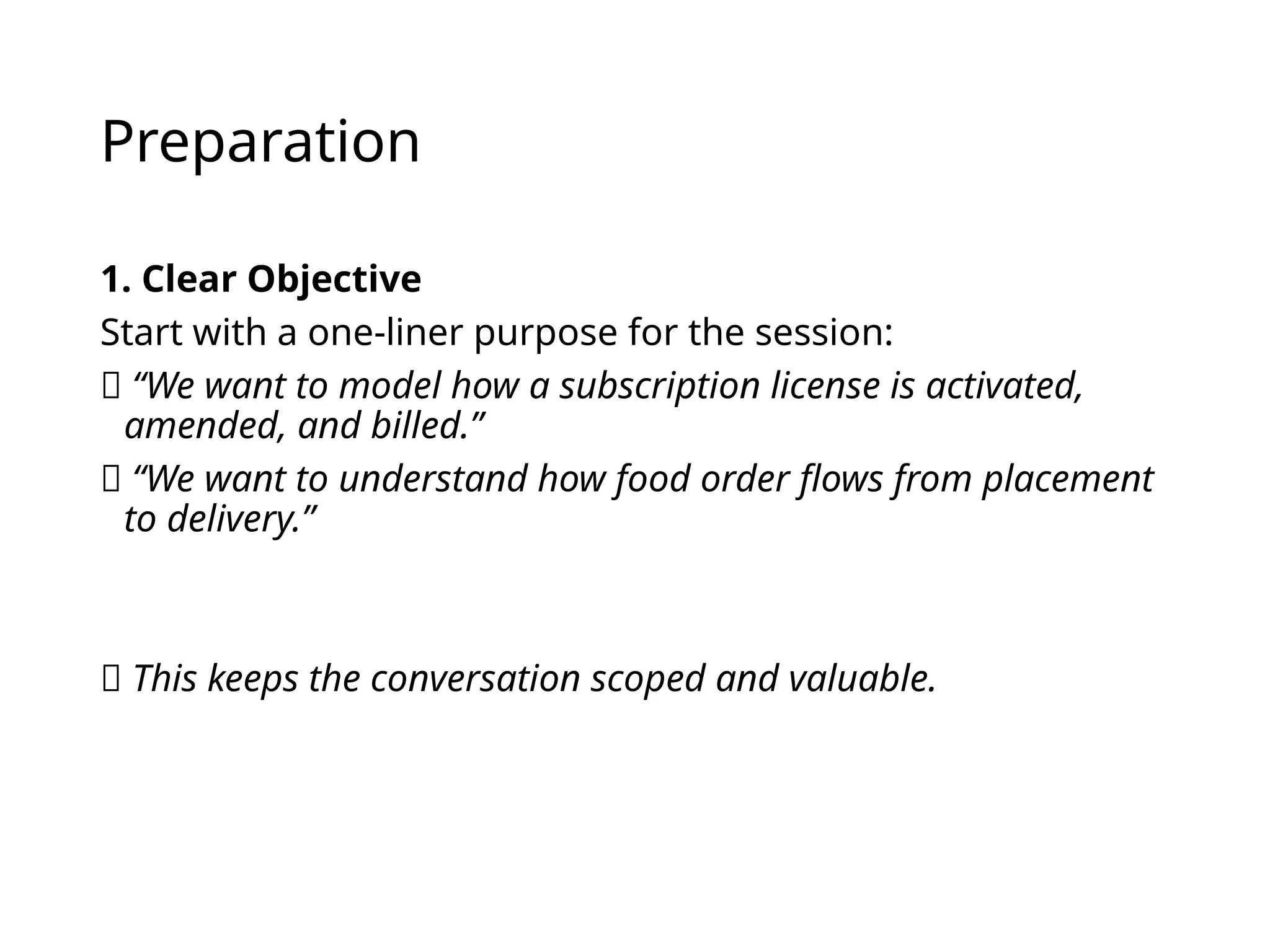 Preparation
1. Clear Objective
Start with a one-liner purpose for the session:
✅ “We want to model how a subscription license is activated,
amended, and billed.”
✅ “We want to understand how food order flows from placement
to delivery.”
🎯 This keeps the conversation scoped and valuable.
 