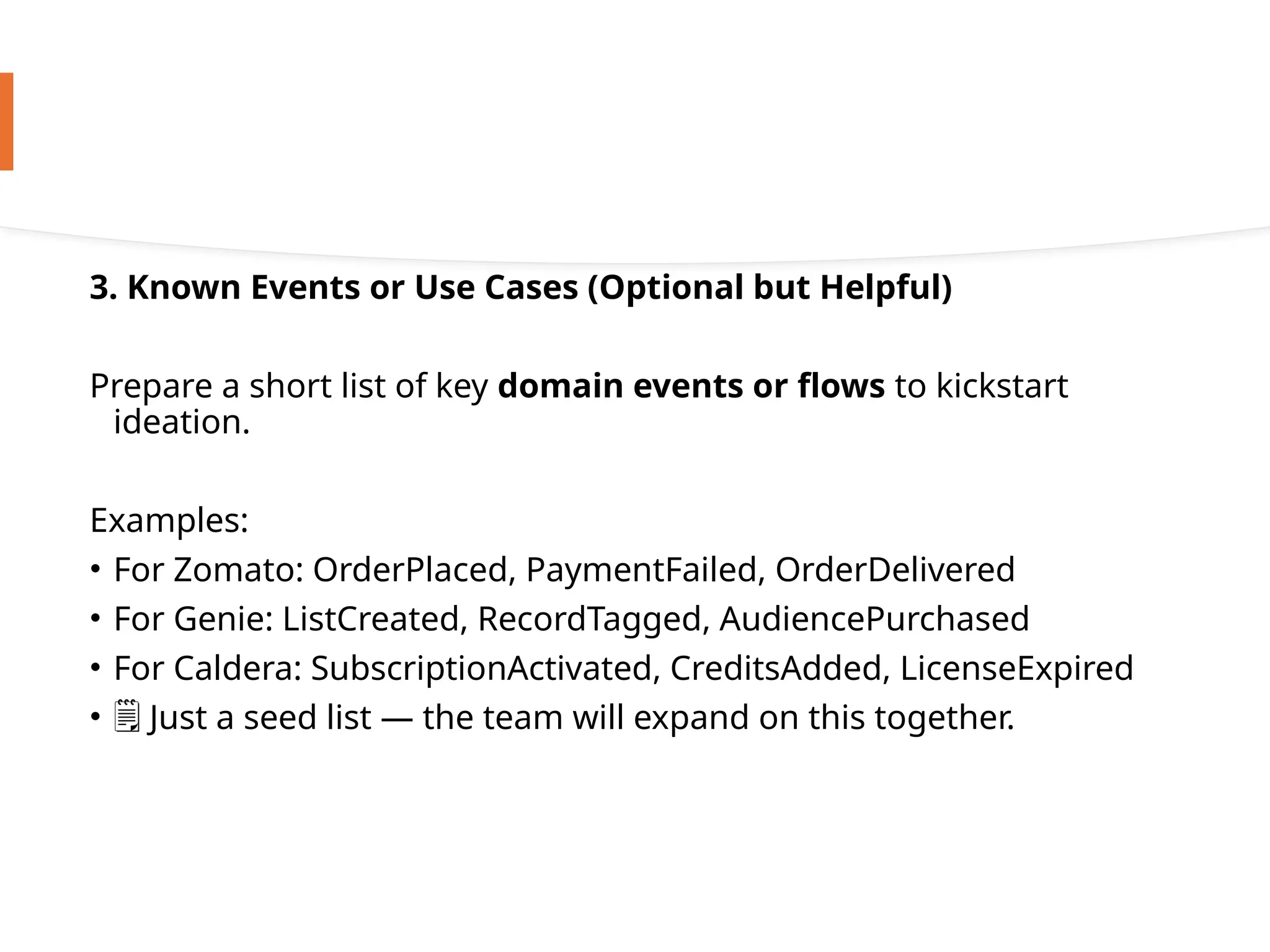 3. Known Events or Use Cases (Optional but Helpful)
Prepare a short list of key domain events or flows to kickstart
ideation.
Examples:
• For Zomato: OrderPlaced, PaymentFailed, OrderDelivered
• For Genie: ListCreated, RecordTagged, AudiencePurchased
• For Caldera: SubscriptionActivated, CreditsAdded, LicenseExpired
• ️
🗒️Just a seed list — the team will expand on this together.
 