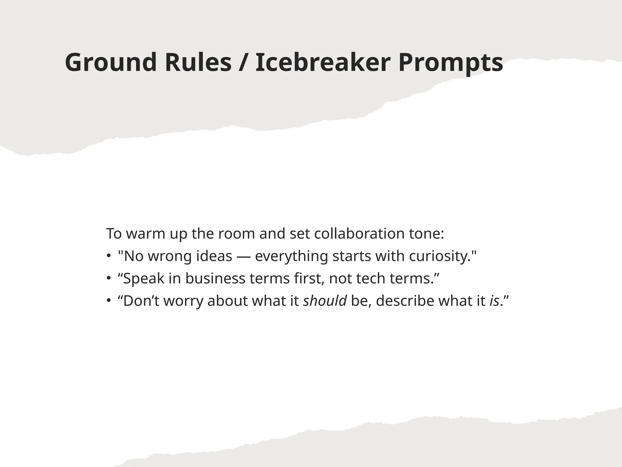 Ground Rules / Icebreaker Prompts
To warm up the room and set collaboration tone:
• "No wrong ideas — everything starts with curiosity."
• “Speak in business terms first, not tech terms.”
• “Don’t worry about what it should be, describe what it is.”
 