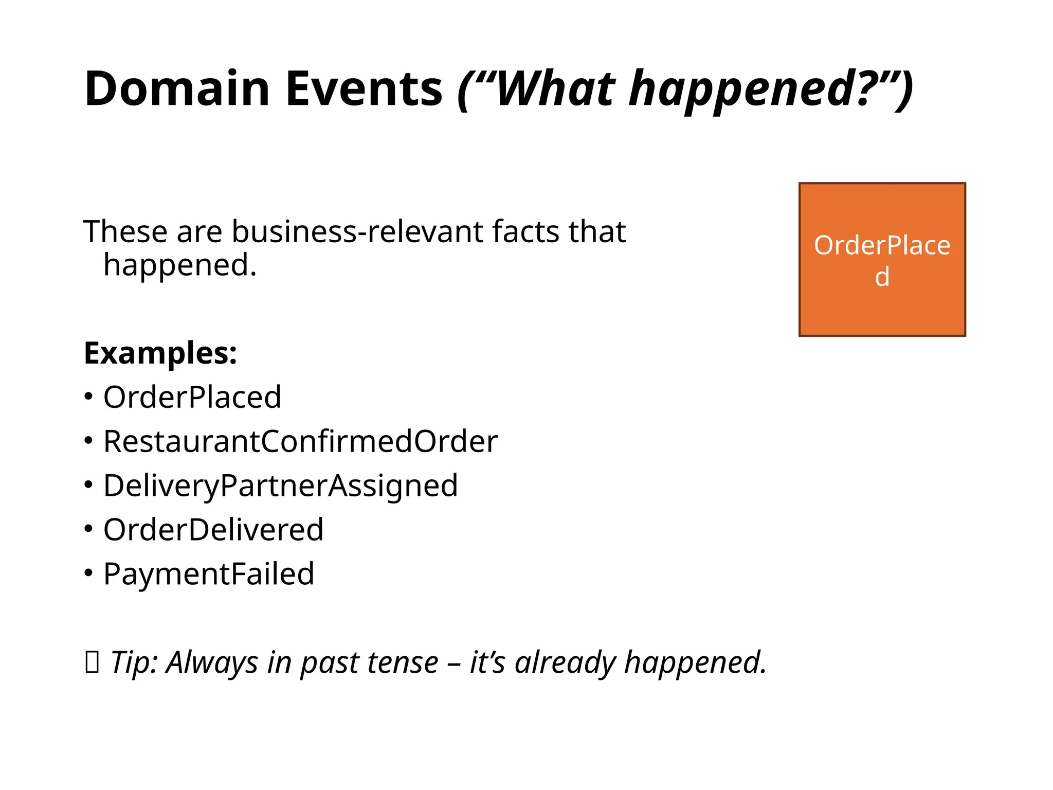 Domain Events (“What happened?”)
These are business-relevant facts that
happened.
Examples:
• OrderPlaced
• RestaurantConfirmedOrder
• DeliveryPartnerAssigned
• OrderDelivered
• PaymentFailed
🧠 Tip: Always in past tense – it’s already happened.
OrderPlace
d
 