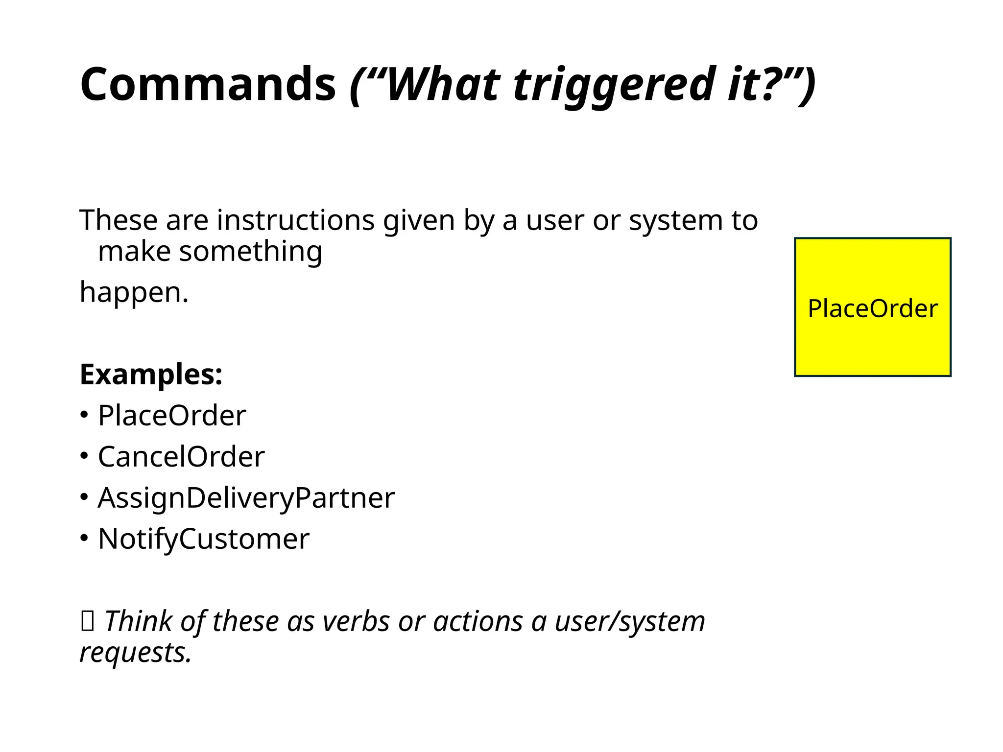 Commands (“What triggered it?”)
These are instructions given by a user or system to
make something
happen.
Examples:
• PlaceOrder
• CancelOrder
• AssignDeliveryPartner
• NotifyCustomer
💬 Think of these as verbs or actions a user/system
requests.
PlaceOrder
 
