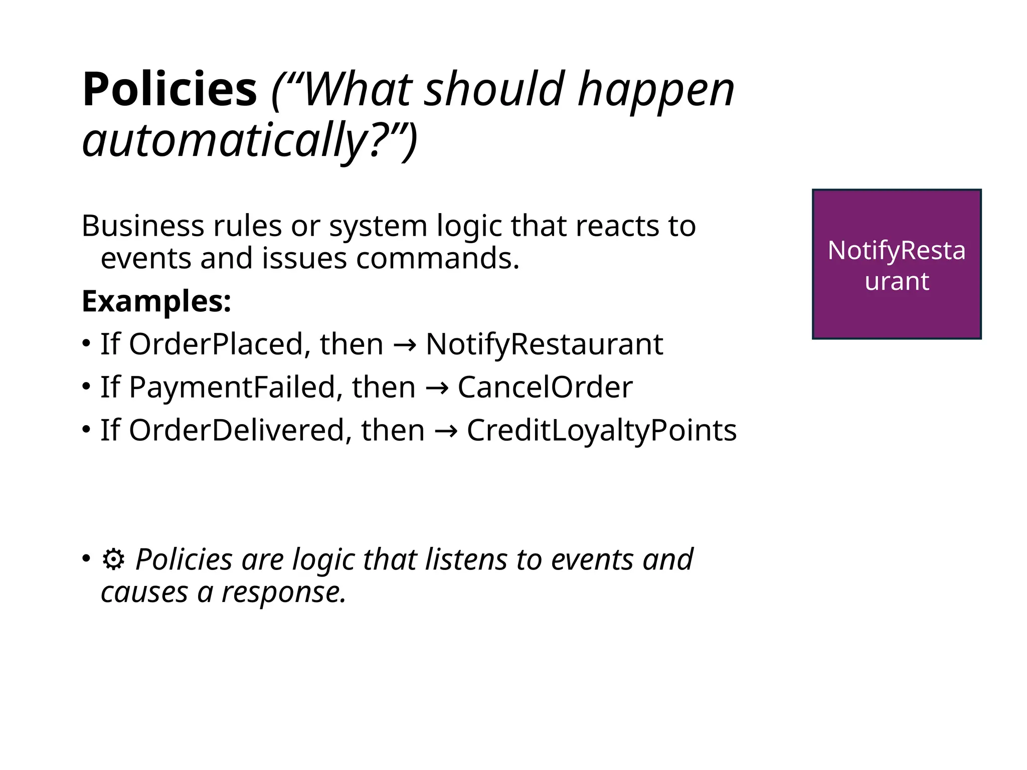 Policies (“What should happen
automatically?”)
Business rules or system logic that reacts to
events and issues commands.
Examples:
• If OrderPlaced, then NotifyRestaurant
→
• If PaymentFailed, then CancelOrder
→
• If OrderDelivered, then CreditLoyaltyPoints
→
• ⚙️Policies are logic that listens to events and
causes a response.
NotifyResta
urant
 