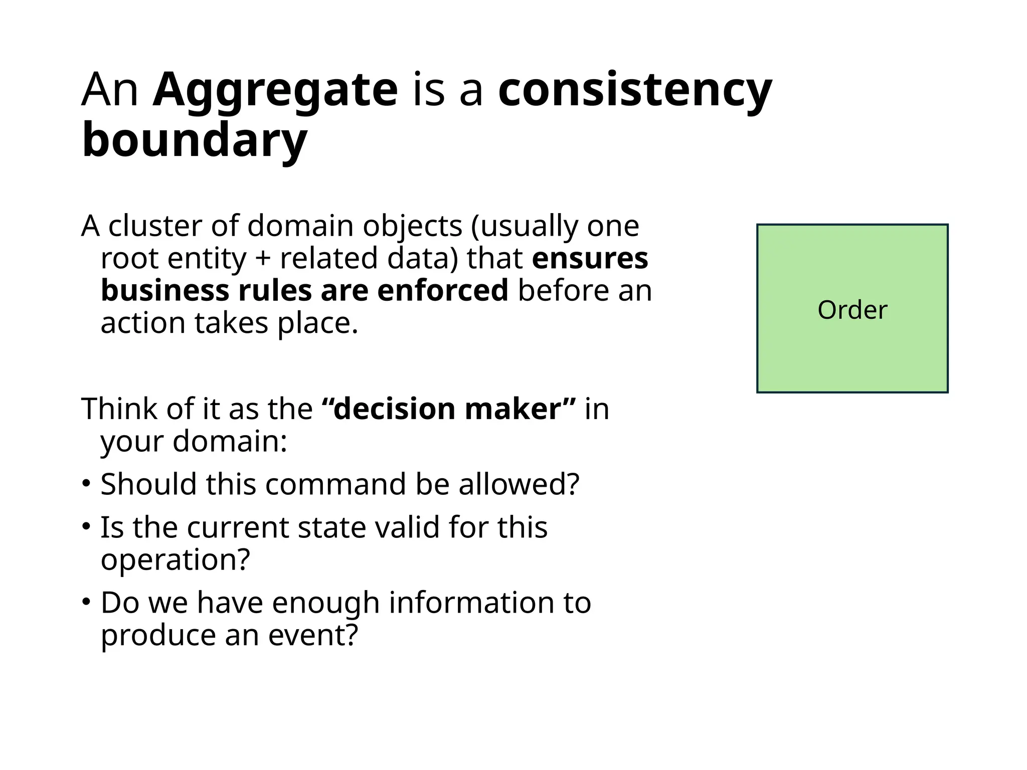 An Aggregate is a consistency
boundary
A cluster of domain objects (usually one
root entity + related data) that ensures
business rules are enforced before an
action takes place.
Think of it as the “decision maker” in
your domain:
• Should this command be allowed?
• Is the current state valid for this
operation?
• Do we have enough information to
produce an event?
Order
 
