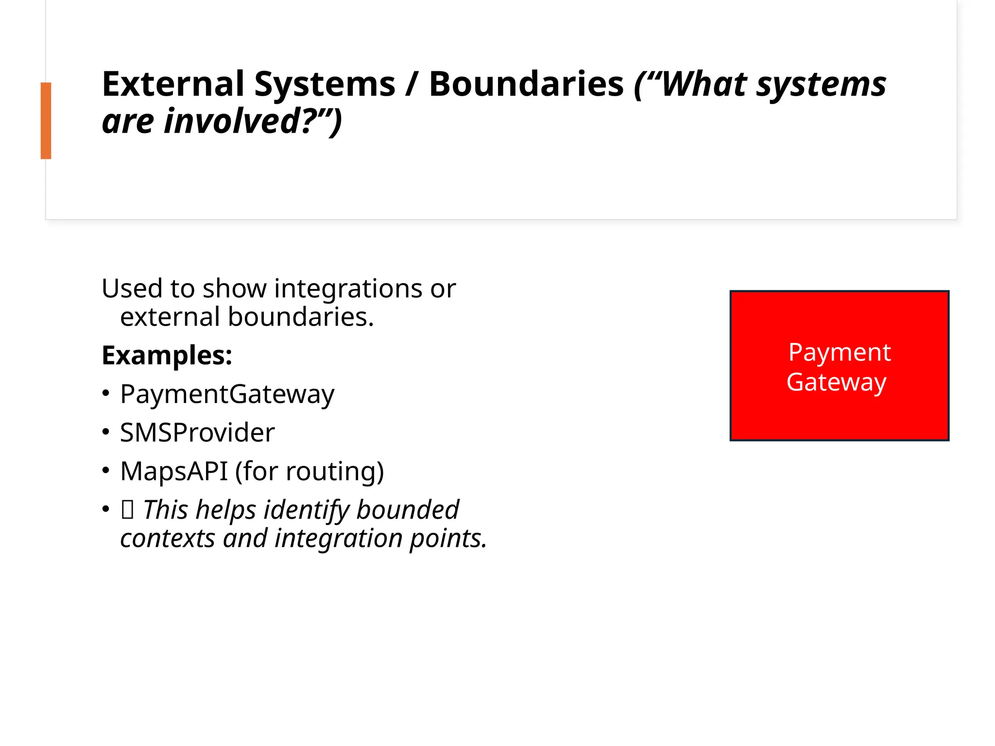 External Systems / Boundaries (“What systems
are involved?”)
Used to show integrations or
external boundaries.
Examples:
• PaymentGateway
• SMSProvider
• MapsAPI (for routing)
• 🌐 This helps identify bounded
contexts and integration points.
Payment
Gateway
 