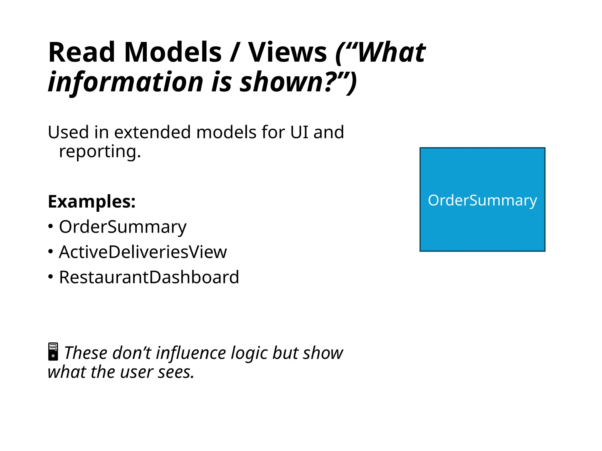 Read Models / Views (“What
information is shown?”)
Used in extended models for UI and
reporting.
Examples:
• OrderSummary
• ActiveDeliveriesView
• RestaurantDashboard
🖥 These don’t influence logic but show
what the user sees.
OrderSummary
 