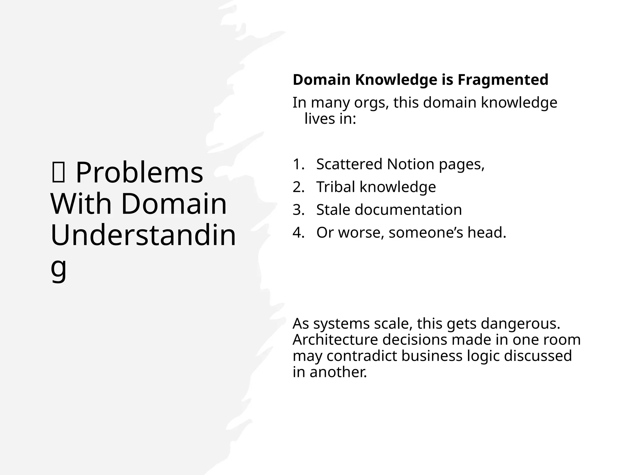 🚨 Problems
With Domain
Understandin
g
Domain Knowledge is Fragmented
In many orgs, this domain knowledge
lives in:
1. Scattered Notion pages,
2. Tribal knowledge
3. Stale documentation
4. Or worse, someone’s head.
As systems scale, this gets dangerous.
Architecture decisions made in one room
may contradict business logic discussed
in another.
 