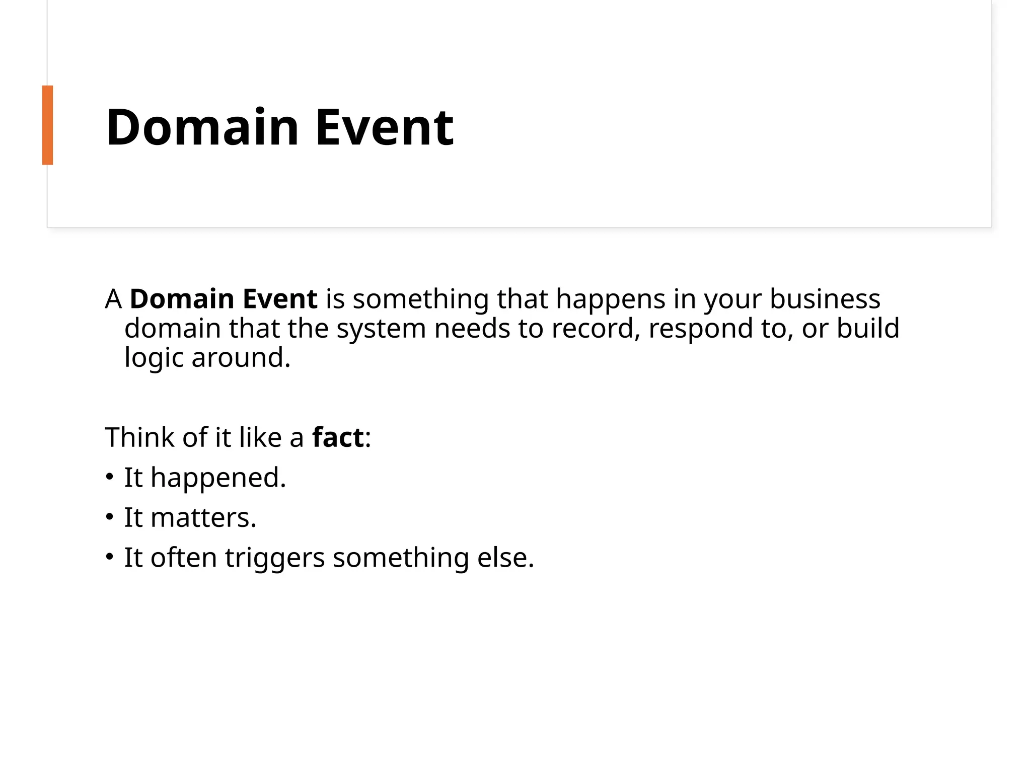 Domain Event
A Domain Event is something that happens in your business
domain that the system needs to record, respond to, or build
logic around.
Think of it like a fact:
• It happened.
• It matters.
• It often triggers something else.
 