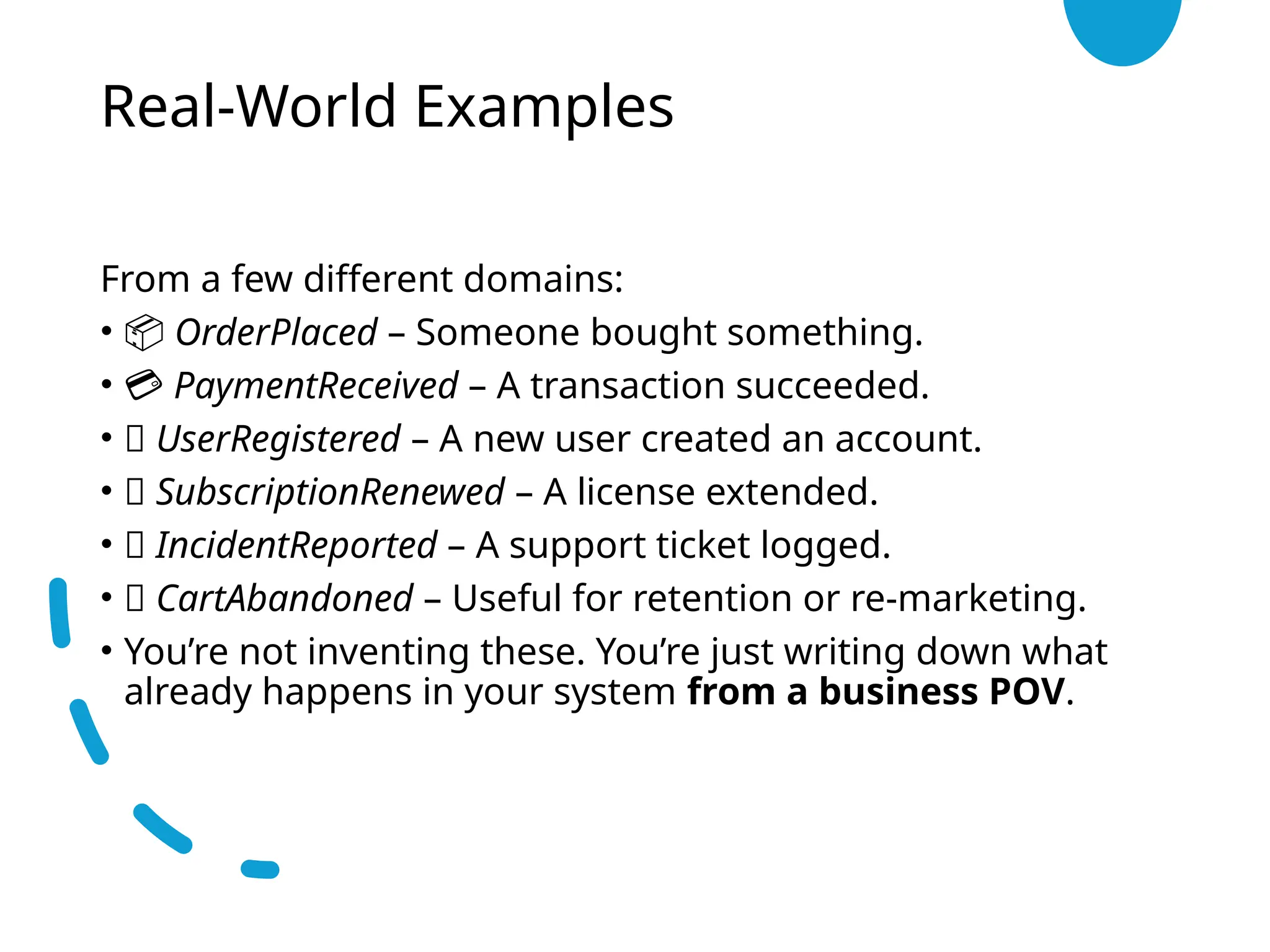 Real-World Examples
From a few different domains:
• 📦 OrderPlaced – Someone bought something.
• 💳 PaymentReceived – A transaction succeeded.
• 👤 UserRegistered – A new user created an account.
• 🔄 SubscriptionRenewed – A license extended.
• 🧯 IncidentReported – A support ticket logged.
• 🛒 CartAbandoned – Useful for retention or re-marketing.
• You’re not inventing these. You’re just writing down what
already happens in your system from a business POV.
 