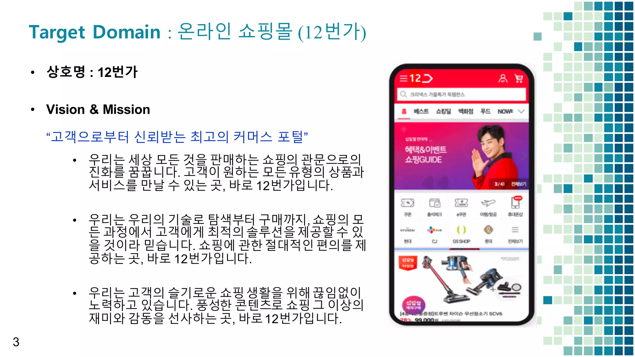 3
• 상호명 :  12번가
• Vision  &  Mission
“고객으로부터 신뢰받는 최고의 커머스 포털”
Target Domain : 온라인 쇼핑몰 (12번가)
• 우리는 세상 모든 것을 판매하는 쇼핑의 관문으로의
진화를 꿈꿉니다.  고객이원하는 모든유형의 상품과
서비스를 만날 수 있는 곳,  바로 12번가입니다.
• 우리는 우리의 기술로 탐색부터 구매까지,  쇼핑의 모
든 과정에서 고객에게 최적의솔루션을제공할수 있
을 것이라 믿습니다.  쇼핑에 관한절대적인편의를제
공하는 곳,  바로 12번가입니다.
• 우리는 고객의 슬기로운 쇼핑생활을 위해끊임없이
노력하고 있습니다.  풍성한 콘텐츠로 쇼핑그 이상의
재미와 감동을 선사하는 곳,  바로12번가입니다.
 