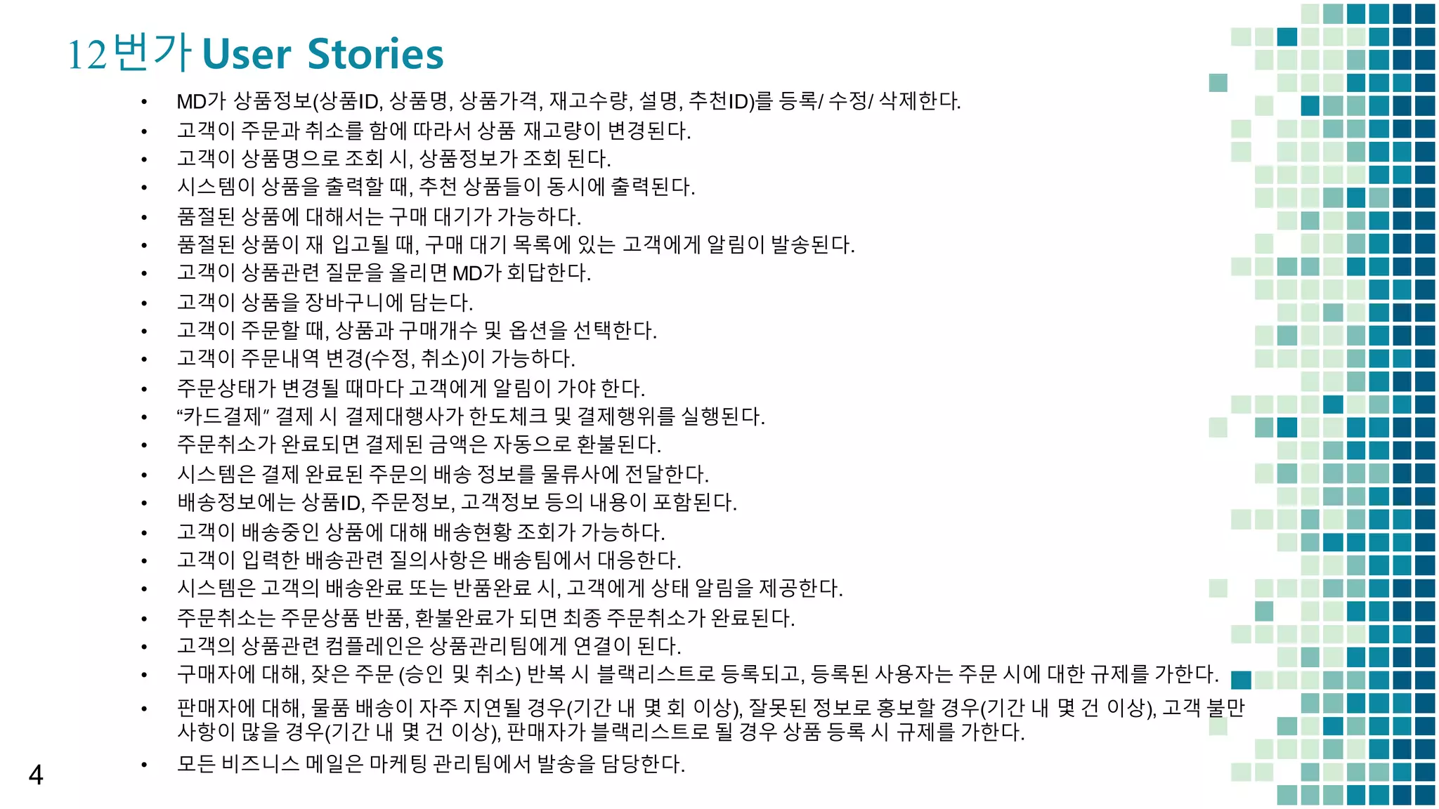 4
12번가 User Stories
• MD가 상품정보(상품ID,  상품명,  상품가격,  재고수량,  설명,  추천ID)를 등록/  수정/  삭제한다.
• 고객이 주문과 취소를 함에 따라서 상품 재고량이 변경된다.
• 고객이 상품명으로 조회 시,  상품정보가 조회 된다.
• 시스템이 상품을 출력할 때,  추천 상품들이 동시에 출력된다.
• 품절된 상품에 대해서는 구매 대기가 가능하다.
• 품절된 상품이 재 입고될 때,  구매 대기 목록에 있는 고객에게 알림이 발송된다.
• 고객이 상품관련 질문을 올리면 MD가 회답한다.
• 고객이 상품을 장바구니에 담는다.
• 고객이 주문할 때,  상품과 구매개수 및 옵션을 선택한다.
• 고객이 주문내역 변경(수정,  취소)이 가능하다.
• 주문상태가 변경될 때마다 고객에게 알림이 가야 한다.
• “카드결제” 결제 시 결제대행사가 한도체크 및 결제행위를 실행된다.
• 주문취소가 완료되면 결제된 금액은 자동으로 환불된다.
• 시스템은 결제 완료된 주문의 배송 정보를 물류사에 전달한다.
• 배송정보에는 상품ID,  주문정보,  고객정보 등의 내용이 포함된다.
• 고객이 배송중인 상품에 대해 배송현황 조회가 가능하다.
• 고객이 입력한 배송관련 질의사항은 배송팀에서 대응한다.
• 시스템은 고객의 배송완료 또는 반품완료 시,  고객에게 상태 알림을 제공한다.
• 주문취소는 주문상품 반품,  환불완료가 되면 최종 주문취소가 완료된다.
• 고객의 상품관련 컴플레인은 상품관리팀에게 연결이 된다.
• 구매자에 대해,  잦은 주문 (승인 및 취소)  반복 시 블랙리스트로 등록되고,  등록된 사용자는 주문 시에 대한 규제를 가한다.
• 판매자에 대해,  물품 배송이 자주 지연될 경우(기간 내 몇 회 이상),  잘못된 정보로 홍보할 경우(기간 내 몇 건 이상),  고객 불만
사항이 많을 경우(기간 내 몇 건 이상),  판매자가 블랙리스트로 될 경우 상품 등록 시 규제를 가한다.
• 모든 비즈니스 메일은 마케팅 관리팀에서 발송을 담당한다.
 