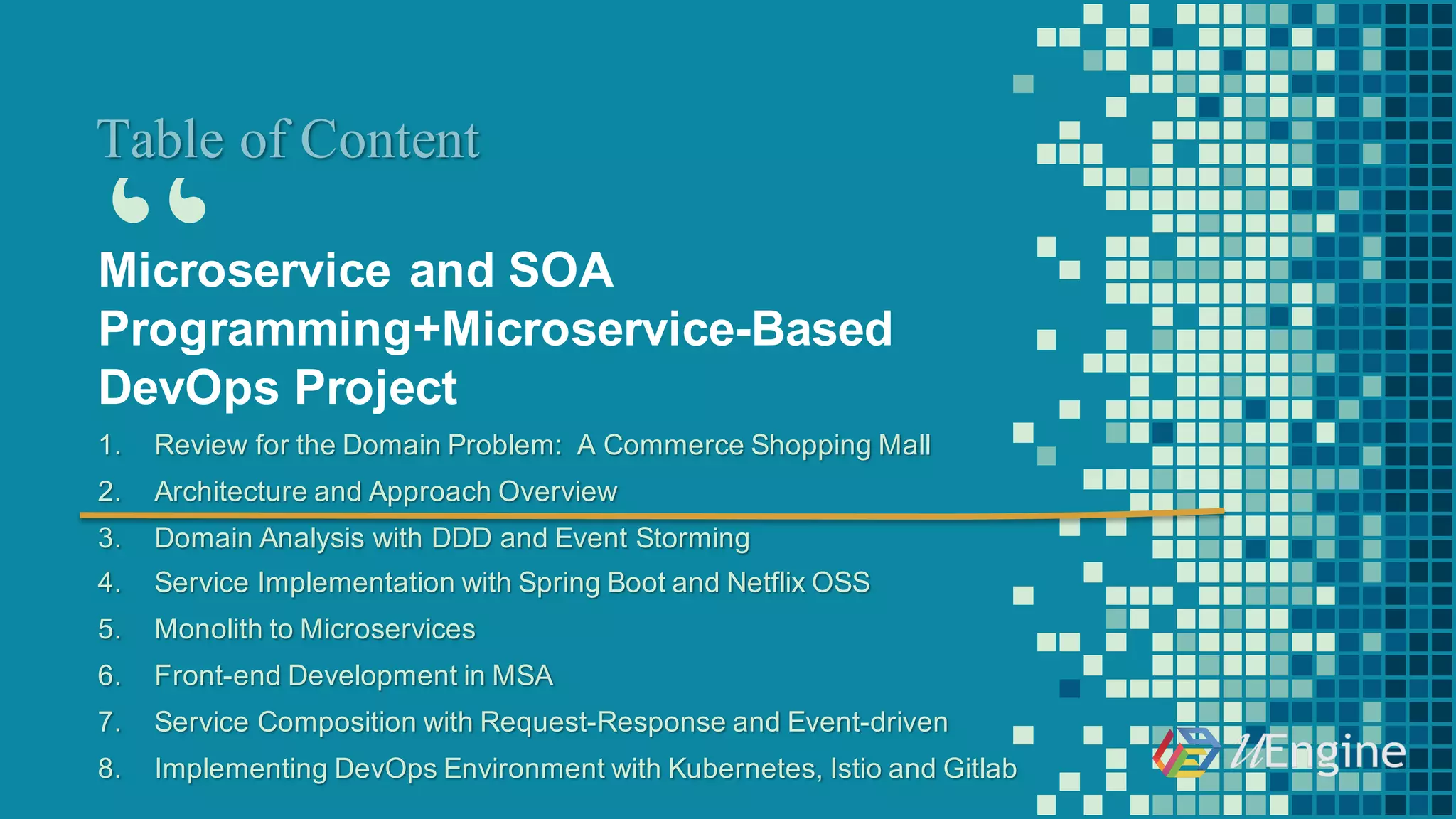 “
Table of Content
Microservice and  SOA  
Programming+Microservice-­Based
DevOps  Project
1. Review  for  the  Domain  Problem:    A  Commerce  Shopping  Mall
2. Architecture  and  Approach  Overview
3. Domain  Analysis  with  DDD  and  Event  Storming
4. Service  Implementation  with  Spring  Boot  and  Netflix  OSS
5. Monolith  to  Microservices
6. Front-­end  Development  in  MSA
7. Service  Composition  with  Request-­Response  and  Event-­driven  
8. Implementing  DevOps  Environment  with  Kubernetes, Istio and  Gitlab
 