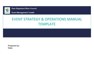 [Your Event]
EVENT STRATEGY &
OPERATIONS MANUAL
Prepared by:
Date:
East Gippsland Shire Council
Event Management Toolkit
EVENT STRATEGY & OPERATIONS MANUAL
TEMPLATE
 