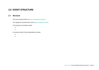 [Your Event] - Event Strategy & Operations Manual | Page 11
2.0 EVENT STRUCTURE
2.1 Structure
The event structure will be a [your incorporated structure].
The registered event/business name is [your registered name].
The Executive Committee include:
•
•
An advisory board of local stakeholders includes:
•
•
 