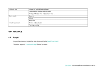 [Your Event] - Event Strategy & Operations Manual | Page 18
2 months prior Update the risk management plan
Determine the dates for the next event
Final push for day-trips and weekend trips
Event month Bump-in
EVENT
Bump-out
1 month post-event Review and evaluation
Planning meeting
6.0 FINANCE
6.1 Budget
A comprehensive event budget has been developed for the [year] [Your Event].
Please see Appendix, [Your Event] [year] Budget for details.
 