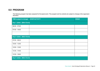 [Your Event] - Event Strategy & Operations Manual | Page 22
8.0 PROGRAM
The following program has been prepared for the [year] event. This program and its contents are subject to change at the organisers’
discretion.
TIME (subject to change) EVENT/ACTIVITY VENUE
Day 1: (date) – [Main Event]
06:00 – 07:00
07:00 – 16:00
Day 2: (date) – [Main Event]
07:00 – 08:30
10:00 – 12:00
12:00 – 13:00
13:30 – 14:40
13:30 – 18:00
Day 3: (date) – [Main Event]
 