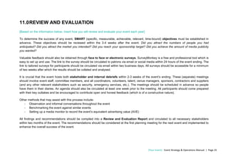 [Your Event] - Event Strategy & Operations Manual | Page 25
11.0REVIEW AND EVALUATION
[Based on the information below, insert how you will review and evaluate your event each year]
To determine the success of any event, SMART (specific, measurable, achievable, relevant, time-bound) objectives must be established in
advance. These objectives should be reviewed within the 3-4 weeks after the event. Did you attract the numbers of people you had
anticipated? Did you attract the market you intended? Did you reach your sponsorship target? Did you achieve the amount of media publicity
you wanted?
Valuable feedback should also be obtained through face to face or electronic surveys. SurveyMonkey is a free and professional tool which is
easy to set up and use. The link to the survey should be circulated to patrons via email or social media within 24 hours of the event ending. The
link to tailored surveys for participants should be circulated via email within two business days. All surveys should be accessible for a minimum
of two weeks after which the results should be collated and analysed.
It is crucial that the event hosts both stakeholder and internal debriefs within 2-3 weeks of the event’s ending. These (separate) meetings
should involve event staff, committee members, and all coordinators, volunteers, talent, venue managers, sponsors, contractors and suppliers
(and any other relevant stakeholders such as security, emergency services, etc.). The meetings should be scheduled in advance so people
have them in their diaries. An agenda should also be circulated at least one week prior to the meeting. All participants should come prepared
with their key outtakes and be encouraged to contribute open and honest feedback (which is of a constructive nature).
Other methods that may assist with this process include:
- Observation and informal conversations throughout the event
- Benchmarking the event against similar events
- Setting up a media monitor to record the event’s equivalent advertising value (AVE)
All findings and recommendations should be compiled into a Review and Evaluation Report and circulated to all necessary stakeholders
within two months of the event. The recommendations should be considered at the first planning meeting for the next event and implemented to
enhance the overall success of the event.
 