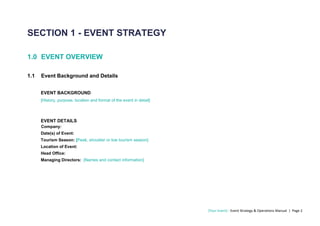 [Your Event] - Event Strategy & Operations Manual | Page 2
SECTION 1 - EVENT STRATEGY
1.0 EVENT OVERVIEW
1.1 Event Background and Details
EVENT BACKGROUND
[History, purpose. location and format of the event in detail]
EVENT DETAILS
Company:
Date(s) of Event:
Tourism Season: [Peak, shoulder or low tourism season]
Location of Event:
Head Office:
Managing Directors: [Names and contact information]
 