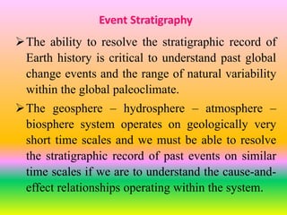 Event Stratigraphy
The ability to resolve the stratigraphic record of
Earth history is critical to understand past global
change events and the range of natural variability
within the global paleoclimate.
The geosphere – hydrosphere – atmosphere –
biosphere system operates on geologically very
short time scales and we must be able to resolve
the stratigraphic record of past events on similar
time scales if we are to understand the cause-and-
effect relationships operating within the system.
 