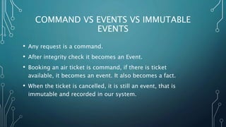 COMMAND VS EVENTS VS IMMUTABLE
EVENTS
• Any request is a command.
• After integrity check it becomes an Event.
• Booking an air ticket is command, if there is ticket
available, it becomes an event. It also becomes a fact.
• When the ticket is cancelled, it is still an event, that is
immutable and recorded in our system.
 
