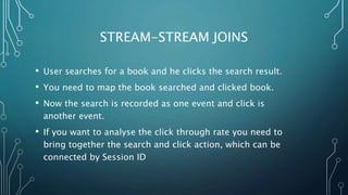 STREAM-STREAM JOINS
• User searches for a book and he clicks the search result.
• You need to map the book searched and clicked book.
• Now the search is recorded as one event and click is
another event.
• If you want to analyse the click through rate you need to
bring together the search and click action, which can be
connected by Session ID
 