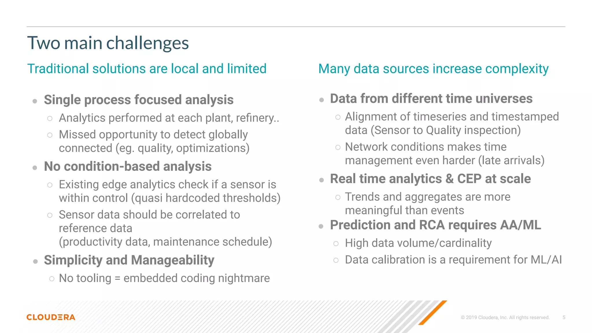 © 2019 Cloudera, Inc. All rights reserved. 5
Two main challenges
Traditional solutions are local and limited
● Single process focused analysis
○ Analytics performed at each plant, reﬁnery..
○ Missed opportunity to detect globally
connected (eg. quality, optimizations)
● No condition-based analysis
○ Existing edge analytics check if a sensor is
within control (quasi hardcoded thresholds)
○ Sensor data should be correlated to
reference data
(productivity data, maintenance schedule)
● Simplicity and Manageability
○ No tooling = embedded coding nightmare
Many data sources increase complexity
● Data from different time universes
○ Alignment of timeseries and timestamped
data (Sensor to Quality inspection)
○ Network conditions makes time
management even harder (late arrivals)
● Real time analytics & CEP at scale
○ Trends and aggregates are more
meaningful than events
● Prediction and RCA requires AA/ML
○ High data volume/cardinality
○ Data calibration is a requirement for ML/AI
 