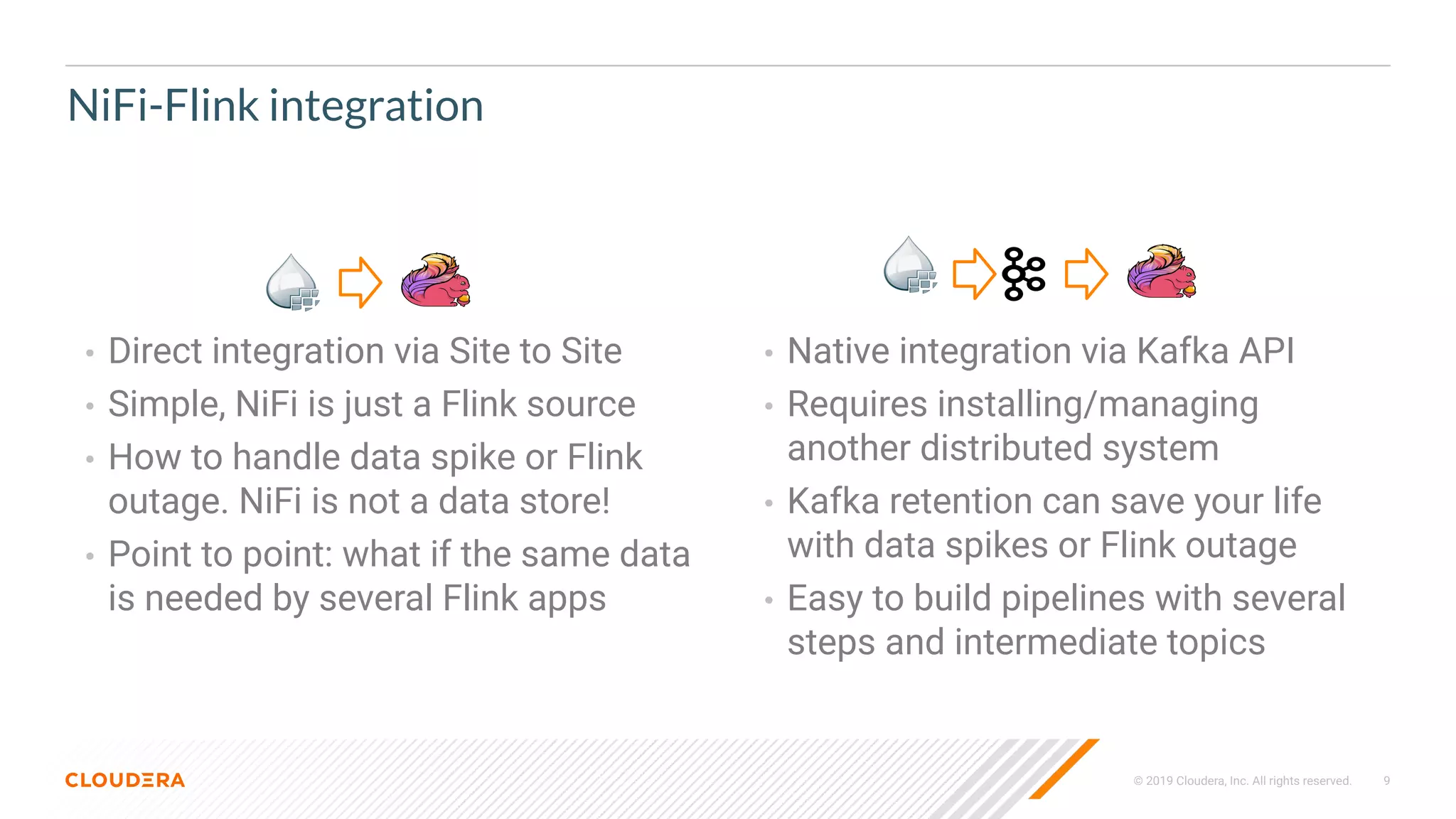 © 2019 Cloudera, Inc. All rights reserved. 9
NiFi-Flink integration
• Direct integration via Site to Site
• Simple, NiFi is just a Flink source
• How to handle data spike or Flink
outage. NiFi is not a data store!
• Point to point: what if the same data
is needed by several Flink apps
• Native integration via Kafka API
• Requires installing/managing
another distributed system
• Kafka retention can save your life
with data spikes or Flink outage
• Easy to build pipelines with several
steps and intermediate topics
 