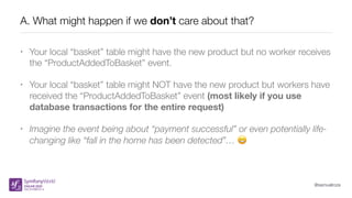 @samuelroze
A. What might happen if we don’t care about that?
• Your local “basket” table might have the new product but no worker receives
the “ProductAddedToBasket” event.
• Your local “basket” table might NOT have the new product but workers have
received the “ProductAddedToBasket” event (most likely if you use
database transactions for the entire request)
• Imagine the event being about “payment successful” or even potentially life-
changing like “fall in the home has been detected”… 😬
 