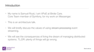 @samuelroze
Introduction
• My name is Samuel Rozé, I am VPoE at Birdie Care.
Core Team member of Symfony, for my work on Messenger.
• This is an architecture talk.
• We will brieﬂy discuss the values of using stream processing event
streaming.
• We will see the consequences of living the dream of managing distributed
systems. TL;DR: plenty of things will go wrong.
 