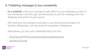 @samuelroze
A. Publishing messages to bus consistently
• In a nutshell, write your message & side effects to your database as part of
one transaction and then get something else to pull the message from the
database and send it to your queue.
• With Symfony, the simplest is actually to use the Doctrine transport for
Symfony Messenger, with the doctrine transaction middleware.
• Alternatively, you can use a dedicated library for this.
• EventSaucePHP/DoctrineOutboxMessageDispatcher
• italolelis/outboxer
 