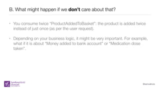 @samuelroze
B. What might happen if we don’t care about that?
• You consume twice “ProductAddedToBasket”: the product is added twice
instead of just once (as per the user request).
• Depending on your business logic, it might be very important. For example,
what if it is about “Money added to bank account” or “Medication dose
taken”.
 