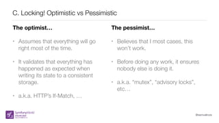 @samuelroze
C. Locking! Optimistic vs Pessimistic
The optimist…
• Assumes that everything will go
right most of the time.
• It validates that everything has
happened as expected when
writing its state to a consistent
storage.
• a.k.a. HTTP’s If-Match, …
The pessimist…
• Believes that I most cases, this
won’t work.
• Before doing any work, it ensures
nobody else is doing it.
• a.k.a. “mutex”, “advisory locks”,
etc…
 