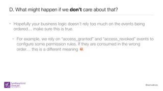 @samuelroze
D. What might happen if we don’t care about that?
• Hopefully your business logic doesn’t rely too much on the events being
ordered… make sure this is true.
• For example, we rely on “access_granted” and “access_revoked” events to
conﬁgure some permission rules. If they are consumed in the wrong
order… this is a different meaning 💥
 