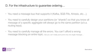 @samuelroze
D. For the infrastructure to guarantee ordering…
• You need a message bus that supports it (Kafka, SQS Fifo, Kinesis, etc…).
• You need to carefully design your partitions (or “shards”) so that you know all
message of a speciﬁc aggregate will always go to the same partition (a.k.a.
routing keys).
• You need to carefully manage all the errors. You can’t afford a wrong
message blocking an entire topic. But you can’t really post-pone only one single message…
 