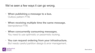 @samuelroze
We’ve seen a few ways it can go wrong.
• When publishing a message to a bus.
Outbox pattern FTW.
• When receiving multiple time the same message.
Idempotence FTW.
• When concurrently consuming messages. 
You need to use optimistic or pessimistic locking.
• You can request ordering from your infrastructure.
But needs careful partition design & error management.
 