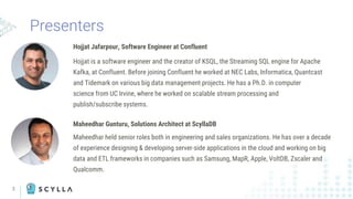 Presenters
Hojjat Jafarpour, Software Engineer at Confluent
Hojjat is a software engineer and the creator of KSQL, the Streaming SQL engine for Apache
Kafka, at Confluent. Before joining Confluent he worked at NEC Labs, Informatica, Quantcast
and Tidemark on various big data management projects. He has a Ph.D. in computer
science from UC Irvine, where he worked on scalable stream processing and
publish/subscribe systems.
Maheedhar Gunturu, Solutions Architect at ScyllaDB
Maheedhar held senior roles both in engineering and sales organizations. He has over a decade
of experience designing & developing server-side applications in the cloud and working on big
data and ETL frameworks in companies such as Samsung, MapR, Apple, VoltDB, Zscaler and
Qualcomm.
2
 