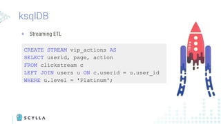 ksqlDB
+ Streaming ETL
CREATE STREAM vip_actions AS
SELECT userid, page, action
FROM clickstream c
LEFT JOIN users u ON c.userid = u.user_id
WHERE u.level = 'Platinum';
 