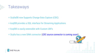 Takeaways
+ ScyllaDB now Supports Change Data Capture (CDC)
+ ksqlDB provides a SQL interface for Streaming Applications
+ ksqlDB is easily extensible with Custom UDFs
+ Scylla has a new SINK connector (CDC source connector is coming soon!)
 