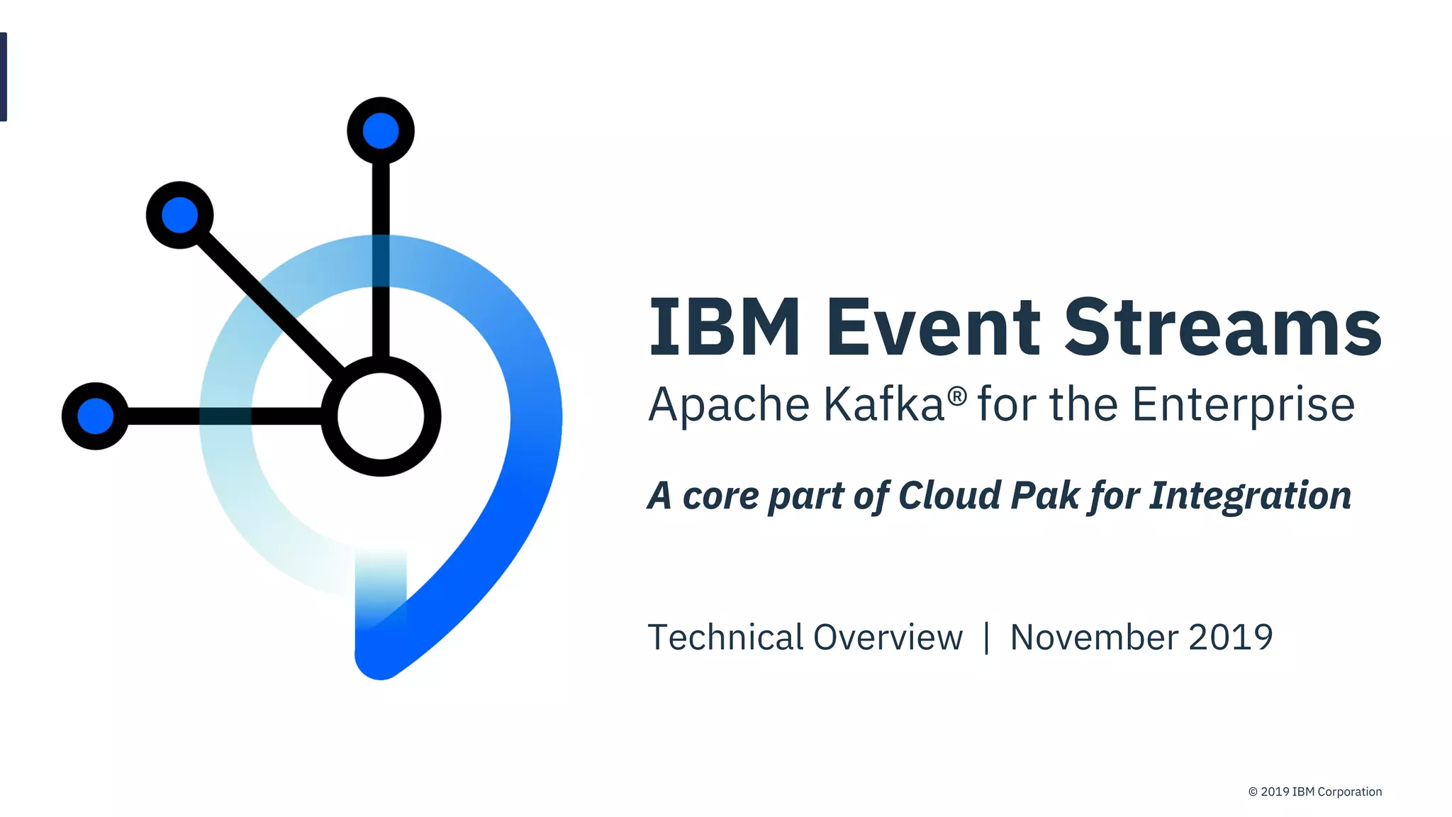 © 2019 IBM CorporationIBM Event Streams
IBM Event Streams
Apache Kafka® for the Enterprise
A core part of Cloud Pak for Integration
Technical Overview | November 2019
 