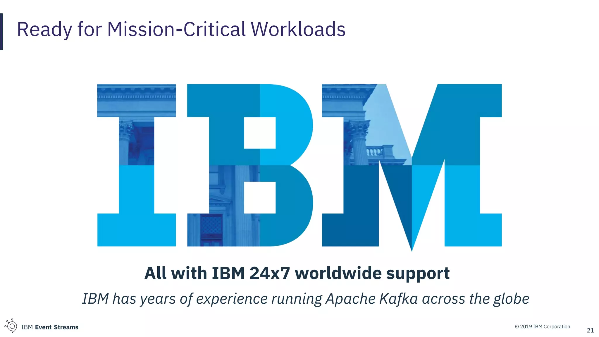 © 2019 IBM CorporationIBM Event Streams
Ready for Mission-Critical Workloads
21
All with IBM 24x7 worldwide support
IBM has years of experience running Apache Kafka across the globe
 