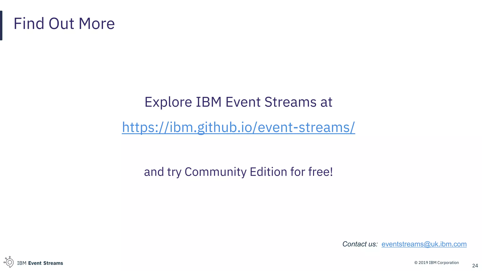 © 2019 IBM CorporationIBM Event Streams
Find Out More
Explore IBM Event Streams at
https://ibm.github.io/event-streams/
and try Community Edition for free!
24
Contact us: eventstreams@uk.ibm.com
 