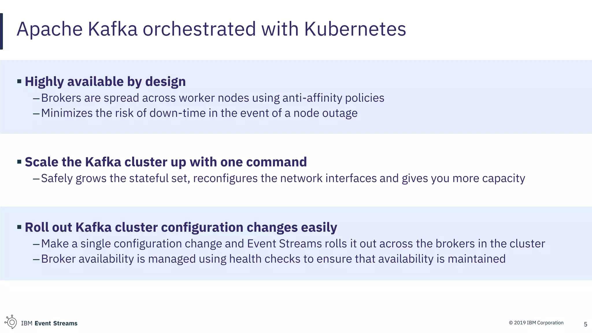 © 2019 IBM CorporationIBM Event Streams
Apache Kafka orchestrated with Kubernetes
▪ Highly available by design
–Brokers are spread across worker nodes using anti-affinity policies
–Minimizes the risk of down-time in the event of a node outage
▪ Scale the Kafka cluster up with one command
–Safely grows the stateful set, reconfigures the network interfaces and gives you more capacity
▪ Roll out Kafka cluster configuration changes easily
–Make a single configuration change and Event Streams rolls it out across the brokers in the cluster
–Broker availability is managed using health checks to ensure that availability is maintained
5
 