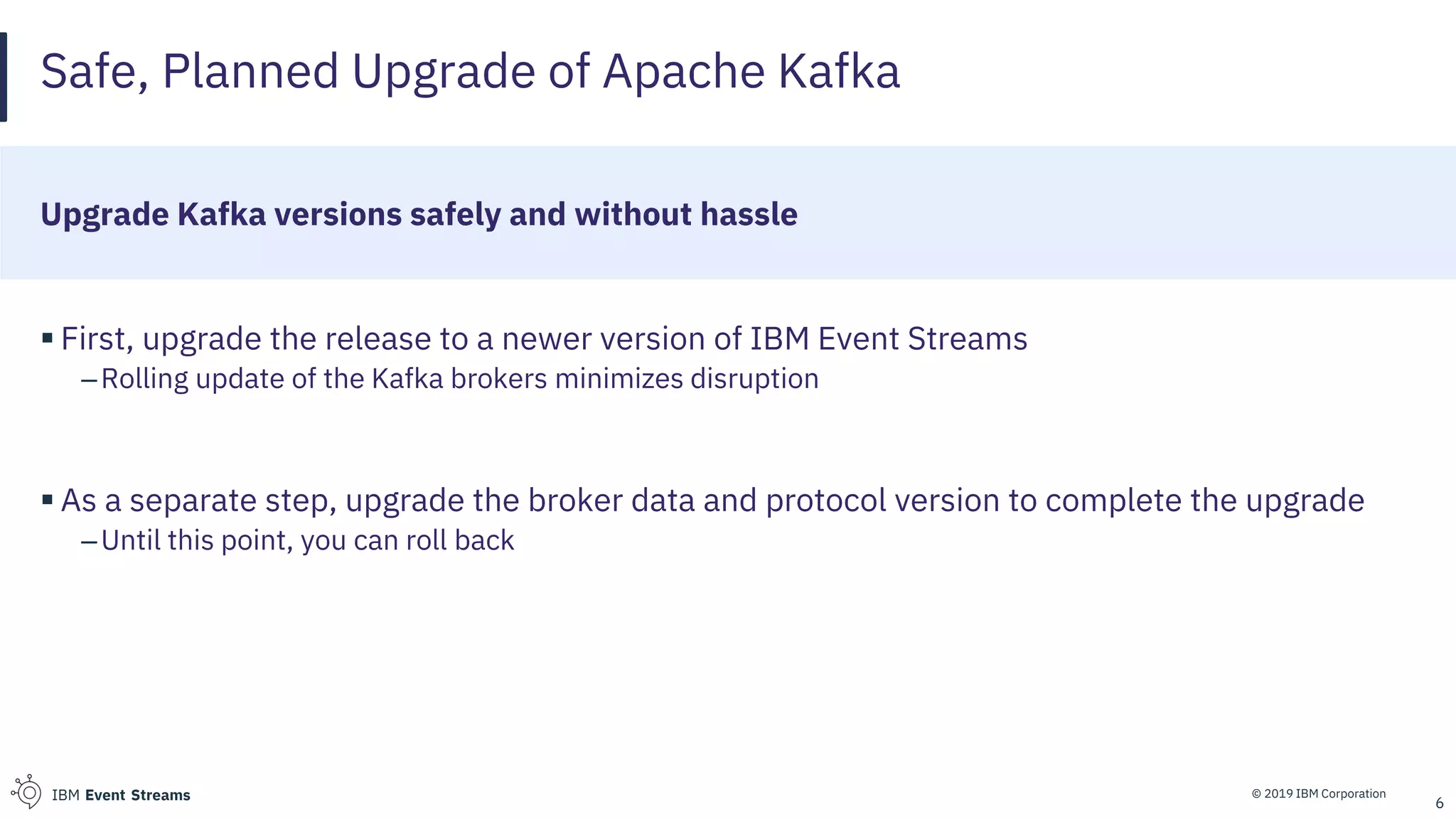 © 2019 IBM CorporationIBM Event Streams
Safe, Planned Upgrade of Apache Kafka
Upgrade Kafka versions safely and without hassle
▪ First, upgrade the release to a newer version of IBM Event Streams
–Rolling update of the Kafka brokers minimizes disruption
▪ As a separate step, upgrade the broker data and protocol version to complete the upgrade
–Until this point, you can roll back
6
 