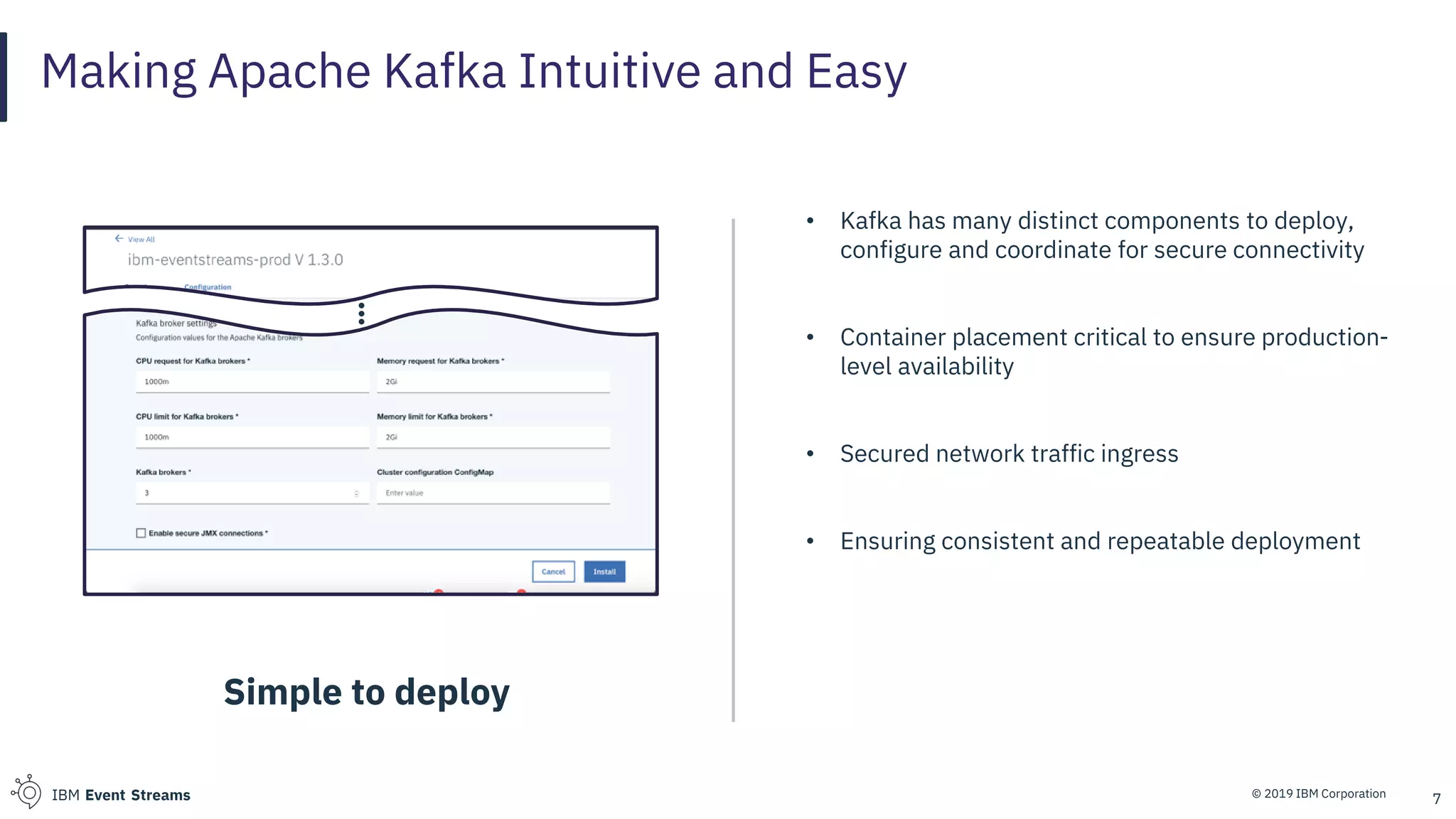 © 2019 IBM CorporationIBM Event Streams 7
Making Apache Kafka Intuitive and Easy
Simple to deploy
• Kafka has many distinct components to deploy,
configure and coordinate for secure connectivity
• Container placement critical to ensure production-
level availability
• Secured network traffic ingress
• Ensuring consistent and repeatable deployment
 