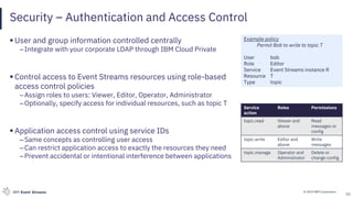 © 2019 IBM CorporationIBM Event Streams
Security – Authentication and Access Control
▪ User and group information controlled centrally
–Integrate with your corporate LDAP through IBM Cloud Private
▪ Control access to Event Streams resources using role-based
access control policies
–Assign roles to users: Viewer, Editor, Operator, Administrator
–Optionally, specify access for individual resources, such as topic T
▪ Application access control using service IDs
–Same concepts as controlling user access
–Can restrict application access to exactly the resources they need
–Prevent accidental or intentional interference between applications
10
Example policy
Permit Bob to write to topic T
User bob
Role Editor
Service Event Streams instance R
Resource T
Type topic
Service
action
Roles Permissions
topic.read Viewer and
above
Read
messages or
config
topic.write Editor and
above
Write
messages
topic.manage Operator and
Administrator
Delete or
change config
 