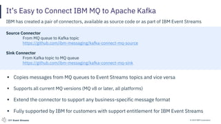 © 2019 IBM CorporationIBM Event Streams
It’s Easy to Connect IBM MQ to Apache Kafka
IBM has created a pair of connectors, available as source code or as part of IBM Event Streams
Source Connector
From MQ queue to Kafka topic
https://github.com/ibm-messaging/kafka-connect-mq-source
Sink Connector
From Kafka topic to MQ queue
https://github.com/ibm-messaging/kafka-connect-mq-sink
▪ Copies messages from MQ queues to Event Streams topics and vice versa
▪ Supports all current MQ versions (MQ v8 or later, all platforms)
▪ Extend the connector to support any business-specific message format
▪ Fully supported by IBM for customers with support entitlement for IBM Event Streams
 
